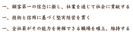 一、顧客第一の信念に徹し、社業を通じて社会に貢献する
一、技術と信用に基づく堅実経営を貫く
一、全社員がその能力を発揮できる職場を確立、維持する